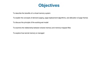 Objectives
To describe the benefits of a virtual memory system
To explain the concepts of demand paging, page-replacement algorithms, and allocation of page frames
To discuss the principle of the working-set model
To examine the relationship between shared memory and memory-mapped files
To explore how kernel memory is managed
 