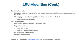LRU Algorithm (Cont.)
Counter implementation
Every page entry has a counter; every time page is referenced through this entry, copy the clock into
the counter
When a page needs to be changed, look at the counters to find smallest value
 Search through table needed
Stack implementation
Keep a stack of page numbers in a double link form:
Page referenced:
 move it to the top
 requires 6 pointers to be changed
But each update more expensive
No search for replacement
LRU and OPT are cases of stack algorithms that don’t have Belady’s Anomaly
 