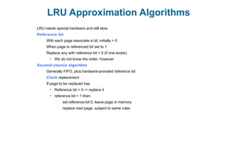 LRU Approximation Algorithms
LRU needs special hardware and still slow
Reference bit
With each page associate a bit, initially = 0
When page is referenced bit set to 1
Replace any with reference bit = 0 (if one exists)
 We do not know the order, however
Second-chance algorithm
Generally FIFO, plus hardware-provided reference bit
Clock replacement
If page to be replaced has
 Reference bit = 0 -> replace it
 reference bit = 1 then:
– set reference bit 0, leave page in memory
– replace next page, subject to same rules
 
