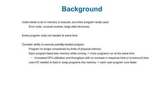 Background
Code needs to be in memory to execute, but entire program rarely used
Error code, unusual routines, large data structures
Entire program code not needed at same time
Consider ability to execute partially-loaded program
Program no longer constrained by limits of physical memory
Each program takes less memory while running -> more programs run at the same time
 Increased CPU utilization and throughput with no increase in response time or turnaround time
Less I/O needed to load or swap programs into memory -> each user program runs faster
 