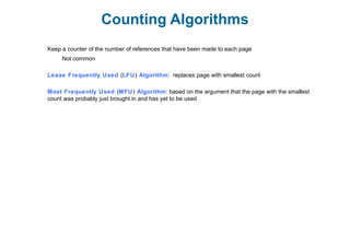 Counting Algorithms
Keep a counter of the number of references that have been made to each page
Not common
Lease Frequently Used (LFU) Algorithm: replaces page with smallest count
Most Frequently Used (MFU) Algorithm: based on the argument that the page with the smallest
count was probably just brought in and has yet to be used
 
