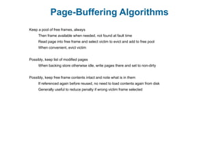Page-Buffering Algorithms
Keep a pool of free frames, always
Then frame available when needed, not found at fault time
Read page into free frame and select victim to evict and add to free pool
When convenient, evict victim
Possibly, keep list of modified pages
When backing store otherwise idle, write pages there and set to non-dirty
Possibly, keep free frame contents intact and note what is in them
If referenced again before reused, no need to load contents again from disk
Generally useful to reduce penalty if wrong victim frame selected
 