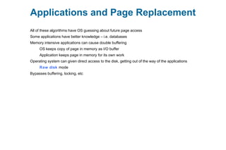 Applications and Page Replacement
All of these algorithms have OS guessing about future page access
Some applications have better knowledge – i.e. databases
Memory intensive applications can cause double buffering
OS keeps copy of page in memory as I/O buffer
Application keeps page in memory for its own work
Operating system can given direct access to the disk, getting out of the way of the applications
Raw disk mode
Bypasses buffering, locking, etc
 