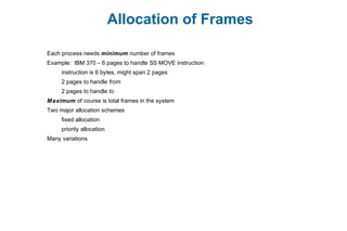 Allocation of Frames
Each process needs minimum number of frames
Example: IBM 370 – 6 pages to handle SS MOVE instruction:
instruction is 6 bytes, might span 2 pages
2 pages to handle from
2 pages to handle to
Maximum of course is total frames in the system
Two major allocation schemes
fixed allocation
priority allocation
Many variations
 