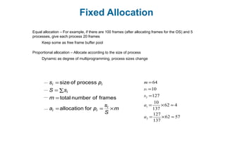 Fixed Allocation
Equal allocation – For example, if there are 100 frames (after allocating frames for the OS) and 5
processes, give each process 20 frames
Keep some as free frame buffer pool
Proportional allocation – Allocate according to the size of process
Dynamic as degree of multiprogramming, process sizes change
m
S
s
pa
m
sS
ps
i
ii
i
ii
×==
=
∑=
=
forallocation
framesofnumbertotal
processofsize m =64
s1 =10
s2 =127
a1 =
10
137
×62 ≈ 4
a2 =
127
137
×62 ≈ 57
 