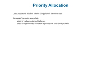 Priority Allocation
Use a proportional allocation scheme using priorities rather than size
If process Pi generates a page fault,
select for replacement one of its frames
select for replacement a frame from a process with lower priority number
 