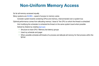Non-Uniform Memory Access
So far all memory accessed equally
Many systems are NUMA – speed of access to memory varies
Consider system boards containing CPUs and memory, interconnected over a system bus
Optimal performance comes from allocating memory “close to” the CPU on which the thread is scheduled
And modifying the scheduler to schedule the thread on the same system board when possible
Solved by Solaris by creating lgroups
 Structure to track CPU / Memory low latency groups
 Used my schedule and pager
 When possible schedule all threads of a process and allocate all memory for that process within the
lgroup
 