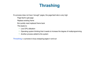 Thrashing
If a process does not have “enough” pages, the page-fault rate is very high
Page fault to get page
Replace existing frame
But quickly need replaced frame back
This leads to:
 Low CPU utilization
 Operating system thinking that it needs to increase the degree of multiprogramming
 Another process added to the system
Thrashing ≡ a process is busy swapping pages in and out
 