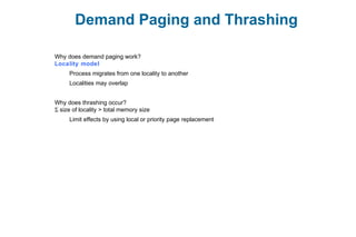 Demand Paging and Thrashing
Why does demand paging work?
Locality model
Process migrates from one locality to another
Localities may overlap
Why does thrashing occur?
Σ size of locality > total memory size
Limit effects by using local or priority page replacement
 