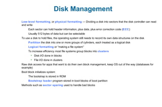 Disk Management
Low-level formatting, or physical formatting — Dividing a disk into sectors that the disk controller can read
and write
Each sector can hold header information, plus data, plus error correction code (ECC)
Usually 512 bytes of data but can be selectable
To use a disk to hold files, the operating system still needs to record its own data structures on the disk
Partition the disk into one or more groups of cylinders, each treated as a logical disk
Logical formatting or “making a file system”
To increase efficiency most file systems group blocks into clusters
 Disk I/O done in blocks
 File I/O done in clusters
Raw disk access for apps that want to do their own block management, keep OS out of the way (databases for
example)
Boot block initializes system
The bootstrap is stored in ROM
Bootstrap loader program stored in boot blocks of boot partition
Methods such as sector sparing used to handle bad blocks
 