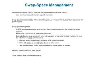 Swap-Space Management
Swap-space — Virtual memory uses disk space as an extension of main memory
Less common now due to memory capacity increases
Swap-space can be carved out of the normal file system, or, more commonly, it can be in a separate disk
partition (raw)
Swap-space management
4.3BSD allocates swap space when process starts; holds text segment (the program) and data
segment
Kernel uses swap maps to track swap-space use
Solaris 2 allocates swap space only when a dirty page is forced out of physical memory, not when
the virtual memory page is first created
 File data written to swap space until write to file system requested
 Other dirty pages go to swap space due to no other home
 Text segment pages thrown out and reread from the file system as needed
What if a system runs out of swap space?
Some systems allow multiple swap spaces
 