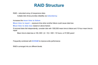 RAID Structure
RAID – redundant array of inexpensive disks
multiple disk drives provides reliability via redundancy
Increases the mean time to failure
Mean time to repair – exposure time when another failure could cause data loss
Mean time to data loss based on above factors
If mirrored disks fail independently, consider disk with 1300,000 mean time to failure and 10 hour mean time to
repair
Mean time to data loss is 100, 0002
/ (2 10) = 500 10∗ ∗ 6
hours, or 57,000 years!
Frequently combined with NVRAM to improve write performance
RAID is arranged into six different levels
 