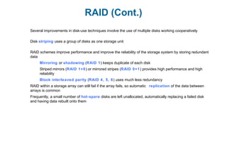 RAID (Cont.)
Several improvements in disk-use techniques involve the use of multiple disks working cooperatively
Disk striping uses a group of disks as one storage unit
RAID schemes improve performance and improve the reliability of the storage system by storing redundant
data
Mirroring or shadowing (RAID 1) keeps duplicate of each disk
Striped mirrors (RAID 1+0) or mirrored stripes (RAID 0+1) provides high performance and high
reliability
Block interleaved parity (RAID 4, 5, 6) uses much less redundancy
RAID within a storage array can still fail if the array fails, so automatic replication of the data between
arrays is common
Frequently, a small number of hot-spare disks are left unallocated, automatically replacing a failed disk
and having data rebuilt onto them
 