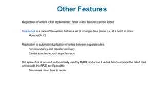 Other Features
Regardless of where RAID implemented, other useful features can be added
Snapshot is a view of file system before a set of changes take place (i.e. at a point in time)
More in Ch 12
Replication is automatic duplication of writes between separate sites
For redundancy and disaster recovery
Can be synchronous or asynchronous
Hot spare disk is unused, automatically used by RAID production if a disk fails to replace the failed disk
and rebuild the RAID set if possible
Decreases mean time to repair
 