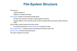 File-System Structure
File structure
Logical storage unit
Collection of related information
File system resides on secondary storage (disks)
Provided user interface to storage, mapping logical to physical
Provides efficient and convenient access to disk by allowing data to be stored, located retrieved
easily
Disk provides in-place rewrite and random access
I/O transfers performed in blocks of sectors (usually 512 bytes)
File control block – storage structure consisting of information about a file
Device driver controls the physical device
File system organized into layers
 