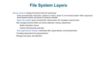 File System Layers
Device drivers manage I/O devices at the I/O control layer
Given commands like “read drive1, cylinder 72, track 2, sector 10, into memory location 1060” outputs low-
level hardware specific commands to hardware controller
Basic file system given command like “retrieve block 123” translates to device driver
Also manages memory buffers and caches (allocation, freeing, replacement)
Buffers hold data in transit
Caches hold frequently used data
File organization module understands files, logical address, and physical blocks
Translates logical block # to physical block #
Manages free space, disk allocation
 