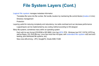 File System Layers (Cont.)
Logical file system manages metadata information
Translates file name into file number, file handle, location by maintaining file control blocks (inodes in Unix)
Directory management
Protection
Layering useful for reducing complexity and redundancy, but adds overhead and can decrease performance
Logical layers can be implemented by any coding method according to OS designer
Many file systems, sometimes many within an operating system
Each with its own format (CD-ROM is ISO 9660; Unix has UFS, FFS; Windows has FAT, FAT32, NTFS as
well as floppy, CD, DVD Blu-ray, Linux has more than 40 types, with extended file system ext2 and ext3
leading; plus distributed file systems, etc)
New ones still arriving – ZFS, GoogleFS, Oracle ASM, FUSE
 