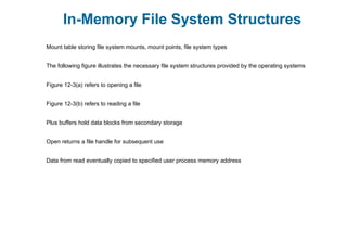 In-Memory File System Structures
Mount table storing file system mounts, mount points, file system types
The following figure illustrates the necessary file system structures provided by the operating systems
Figure 12-3(a) refers to opening a file
Figure 12-3(b) refers to reading a file
Plus buffers hold data blocks from secondary storage
Open returns a file handle for subsequent use
Data from read eventually copied to specified user process memory address
 