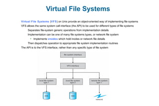 Virtual File Systems
Virtual File Systems (VFS) on Unix provide an object-oriented way of implementing file systems
VFS allows the same system call interface (the API) to be used for different types of file systems
Separates file-system generic operations from implementation details
Implementation can be one of many file systems types, or network file system
 Implements vnodes which hold inodes or network file details
Then dispatches operation to appropriate file system implementation routines
The API is to the VFS interface, rather than any specific type of file system
 