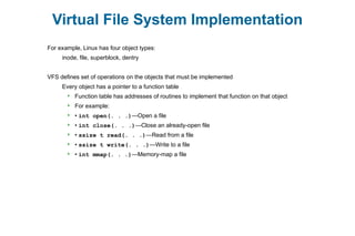 Virtual File System Implementation
For example, Linux has four object types:
inode, file, superblock, dentry
VFS defines set of operations on the objects that must be implemented
Every object has a pointer to a function table
 Function table has addresses of routines to implement that function on that object
 For example:
 • int open(. . .)—Open a file
 • int close(. . .)—Close an already-open file
 • ssize t read(. . .)—Read from a file
 • ssize t write(. . .)—Write to a file
 • int mmap(. . .)—Memory-map a file
 