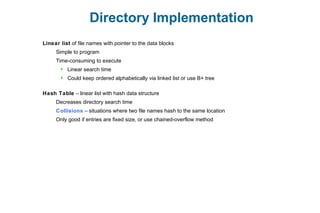 Directory Implementation
Linear list of file names with pointer to the data blocks
Simple to program
Time-consuming to execute
 Linear search time
 Could keep ordered alphabetically via linked list or use B+ tree
Hash Table – linear list with hash data structure
Decreases directory search time
Collisions – situations where two file names hash to the same location
Only good if entries are fixed size, or use chained-overflow method
 