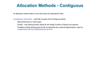 Allocation Methods - Contiguous
An allocation method refers to how disk blocks are allocated for files:
Contiguous allocation – each file occupies set of contiguous blocks
Best performance in most cases
Simple – only starting location (block #) and length (number of blocks) are required
Problems include finding space for file, knowing file size, external fragmentation, need for
compaction off-line (downtime) or on-line
 