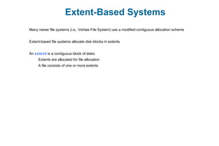 Extent-Based Systems
Many newer file systems (i.e., Veritas File System) use a modified contiguous allocation scheme
Extent-based file systems allocate disk blocks in extents
An extent is a contiguous block of disks
Extents are allocated for file allocation
A file consists of one or more extents
 