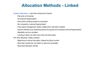 Allocation Methods - Linked
Linked allocation – each file a linked list of blocks
File ends at nil pointer
No external fragmentation
Each block contains pointer to next block
No compaction, external fragmentation
Free space management system called when new block needed
Improve efficiency by clustering blocks into groups but increases internal fragmentation
Reliability can be a problem
Locating a block can take many I/Os and disk seeks
FAT (File Allocation Table) variation
Beginning of volume has table, indexed by block number
Much like a linked list, but faster on disk and cacheable
New block allocation simple
 