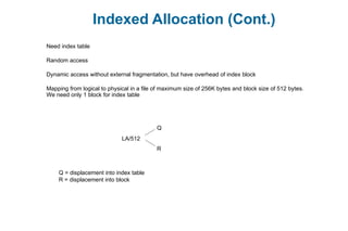 Indexed Allocation (Cont.)
Need index table
Random access
Dynamic access without external fragmentation, but have overhead of index block
Mapping from logical to physical in a file of maximum size of 256K bytes and block size of 512 bytes.
We need only 1 block for index table
LA/512
Q
R
Q = displacement into index table
R = displacement into block
 