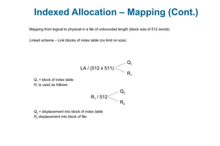 Indexed Allocation – Mapping (Cont.)
Mapping from logical to physical in a file of unbounded length (block size of 512 words)
Linked scheme – Link blocks of index table (no limit on size)
LA / (512 x 511)
Q1
R1
Q1 = block of index table
R1 is used as follows:
R1 / 512
Q2
R2
Q2 = displacement into block of index table
R2 displacement into block of file:
 
