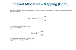 Indexed Allocation – Mapping (Cont.)
Two-level index (4K blocks could store 1,024 four-byte pointers in outer index -> 1,048,567 data blocks and file
size of up to 4GB)
LA / (512 x 512)
Q1
R1
Q1 = displacement into outer-index
R1 is used as follows:
R1 / 512
Q2
R2
Q2 = displacement into block of index table
R2 displacement into block of file:
 
