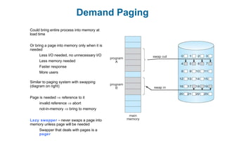 Demand Paging
Could bring entire process into memory at
load time
Or bring a page into memory only when it is
needed
Less I/O needed, no unnecessary I/O
Less memory needed
Faster response
More users
Similar to paging system with swapping
(diagram on right)
Page is needed ⇒ reference to it
invalid reference ⇒ abort
not-in-memory ⇒ bring to memory
Lazy swapper – never swaps a page into
memory unless page will be needed
Swapper that deals with pages is a
pager
 