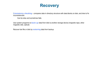 Recovery
Consistency checking – compares data in directory structure with data blocks on disk, and tries to fix
inconsistencies
Can be slow and sometimes fails
Use system programs to back up data from disk to another storage device (magnetic tape, other
magnetic disk, optical)
Recover lost file or disk by restoring data from backup
 