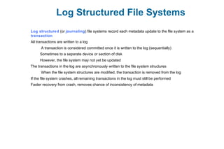 Log Structured File Systems
Log structured (or journaling) file systems record each metadata update to the file system as a
transaction
All transactions are written to a log
A transaction is considered committed once it is written to the log (sequentially)
Sometimes to a separate device or section of disk
However, the file system may not yet be updated
The transactions in the log are asynchronously written to the file system structures
When the file system structures are modified, the transaction is removed from the log
If the file system crashes, all remaining transactions in the log must still be performed
Faster recovery from crash, removes chance of inconsistency of metadata
 