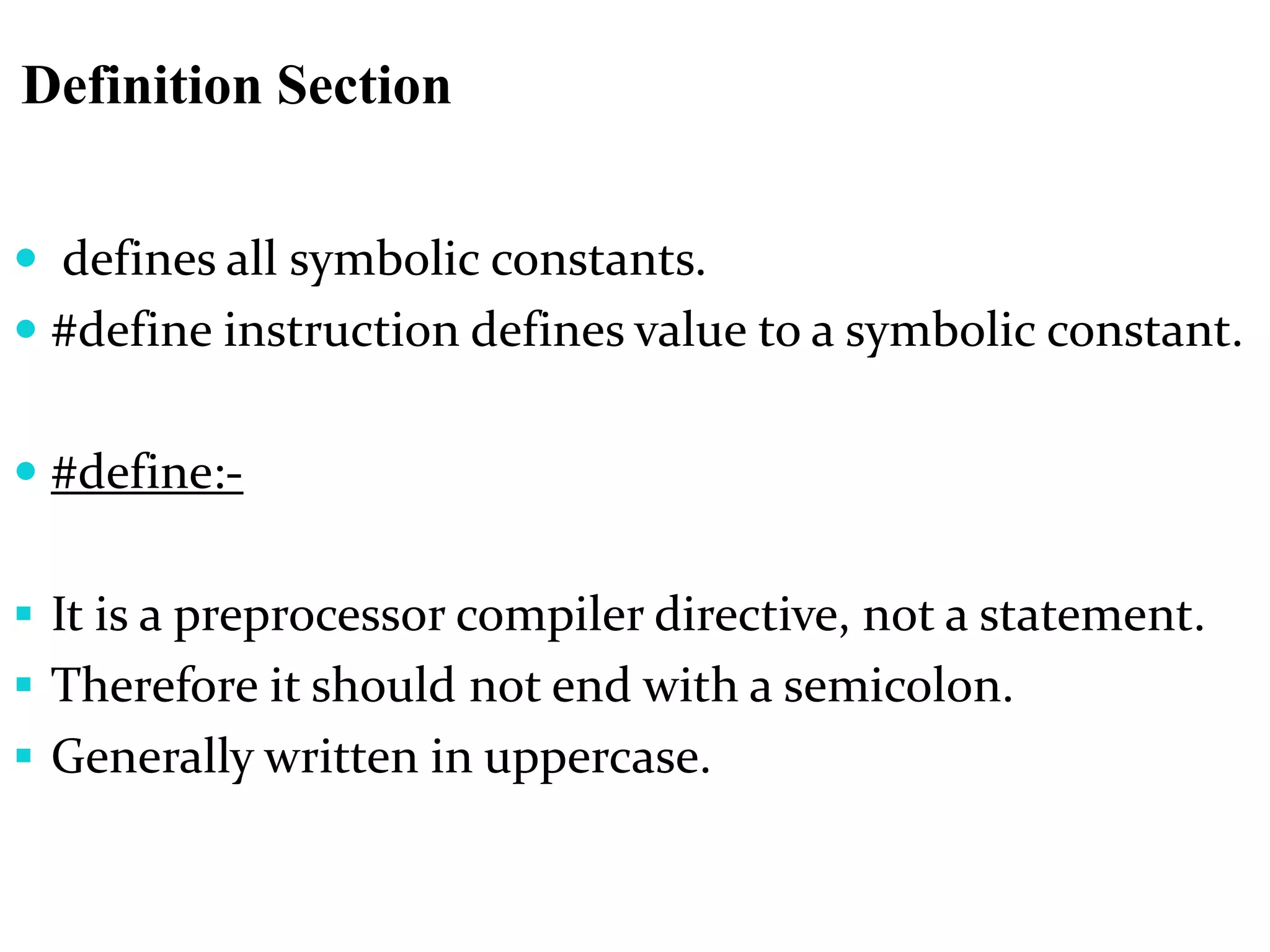 Definition Section
 defines all symbolic constants.
 #define instruction defines value to a symbolic constant.
 #define:-
 It is a preprocessor compiler directive, not a statement.
 Therefore it should not end with a semicolon.
 Generally written in uppercase.
 