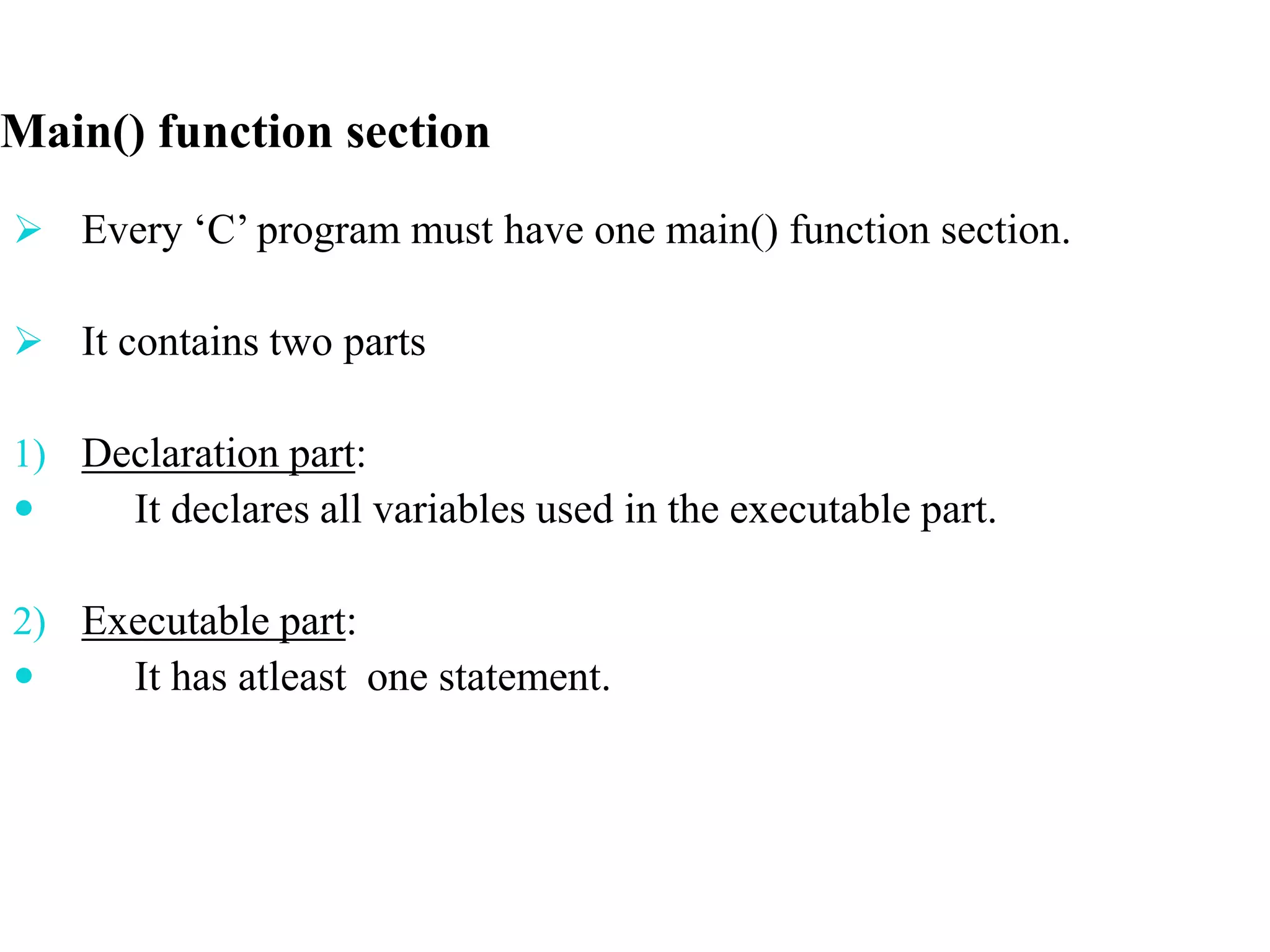  Every ‘C’ program must have one main() function section.
 It contains two parts
1) Declaration part:
 It declares all variables used in the executable part.
2) Executable part:
 It has atleast one statement.
Main() function section
 