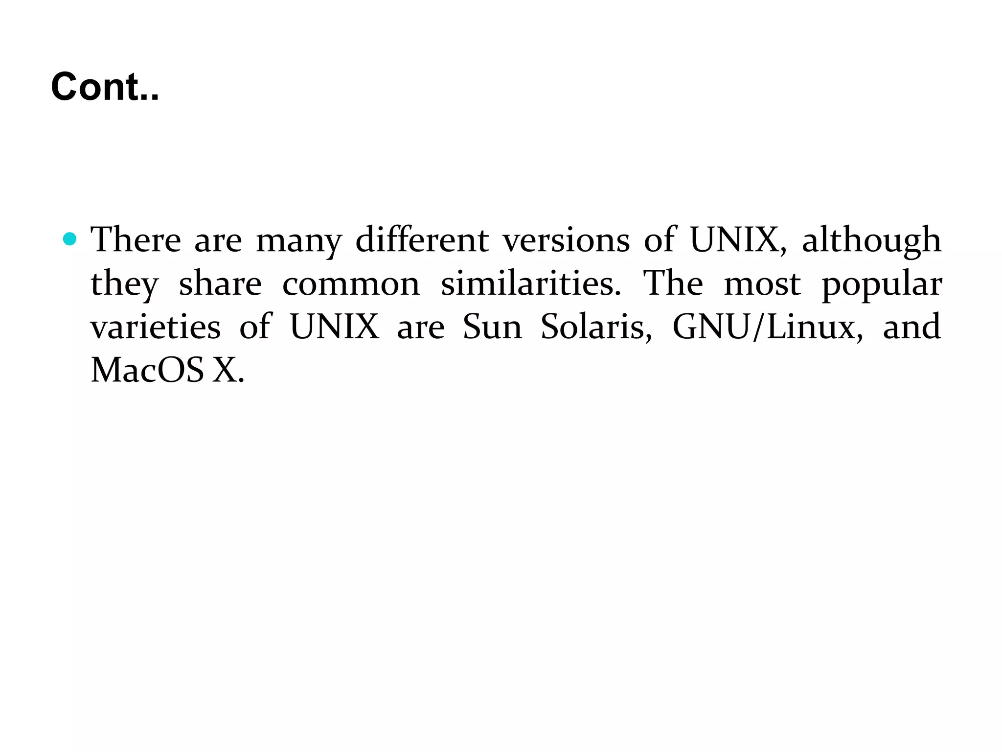 Cont..
 There are many different versions of UNIX, although
they share common similarities. The most popular
varieties of UNIX are Sun Solaris, GNU/Linux, and
MacOS X.
 