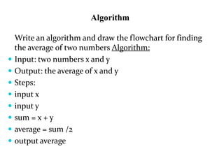 Algorithm
Write an algorithm and draw the flowchart for finding
the average of two numbers Algorithm:
 Input: two numbers x and y
 Output: the average of x and y
 Steps:
 input x
 input y
 sum = x + y
 average = sum /2
 output average
 