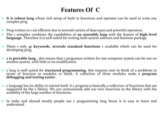 Features Of C
 It is robust lang whose rich setup of built in functions and operator can be used to write any
complex prog
 Prog written in c are efficient due to severals variety of data types and powerful operators.
 The c complier combines the capabilities of an assembly lang with the feature of high level
language. Therefore it is well suited for writing both system software and business package.
 There r only 32 keywords, severals standard functions r available which can be used for
developing prog.
 c is portable lang , this means that c programes written for one computer system can be run on
another system, with little or no modification.
 c lang is well suited for stuctured programming, this requires user to think of a problems in
terms of function or modules or block. A collection of these modules make a program
debugging and testing easier.
 c language has its ability to extend itself. A c program is basically a collection of functions that are
supported by the c library. We can contuniously add our own functions to the library with the
avaibility of the large number of functions.
 In india and abroad mostly people use c programming lang becoz it is easy to learn and
understand
 