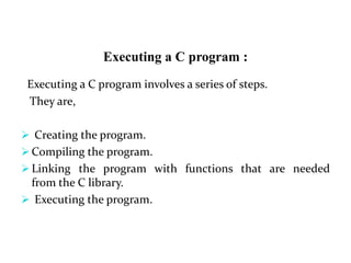 Executing a C program :
Executing a C program involves a series of steps.
They are,
 Creating the program.
 Compiling the program.
 Linking the program with functions that are needed
from the C library.
 Executing the program.
 