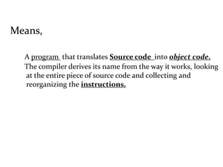 Means,
A program that translates Source code into object code.
The compiler derives its name from the way it works, looking
at the entire piece of source code and collecting and
reorganizing the instructions.
 