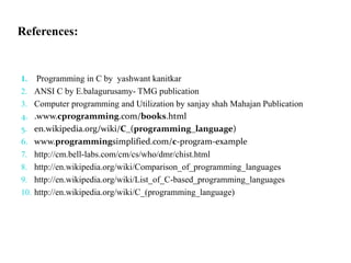 References:
1. Programming in C by yashwant kanitkar
2. ANSI C by E.balagurusamy- TMG publication
3. Computer programming and Utilization by sanjay shah Mahajan Publication
4. .www.cprogramming.com/books.html
5. en.wikipedia.org/wiki/C_(programming_language)
6. www.programmingsimplified.com/c-program-example
7. http://cm.bell-labs.com/cm/cs/who/dmr/chist.html
8. http://en.wikipedia.org/wiki/Comparison_of_programming_languages
9. http://en.wikipedia.org/wiki/List_of_C-based_programming_languages
10. http://en.wikipedia.org/wiki/C_(programming_language)
 