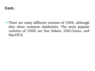 Cont..
 There are many different versions of UNIX, although
they share common similarities. The most popular
varieties of UNIX are Sun Solaris, GNU/Linux, and
MacOS X.
 