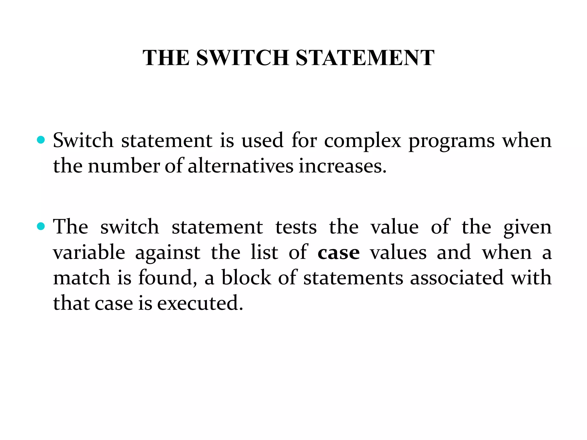 THE SWITCH STATEMENT  Switch statement is used for complex programs when the number of alternatives increases.  The switch statement tests the value of the given variable against the list of case values and when a match is found, a block of statements associated with that case is executed. 