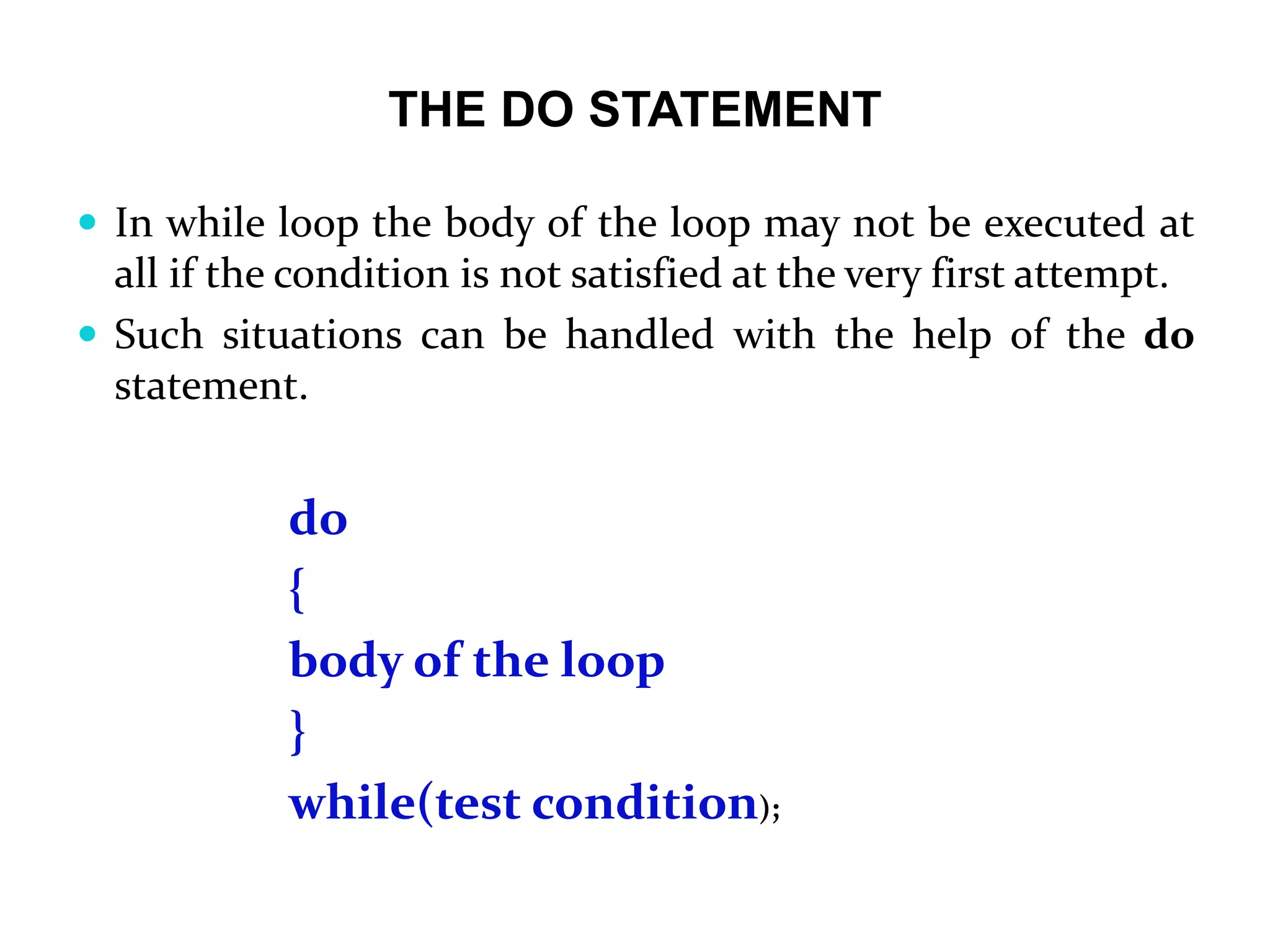 THE DO STATEMENT  In while loop the body of the loop may not be executed at all if the condition is not satisfied at the very first attempt.  Such situations can be handled with the help of the do statement. do { body of the loop } while(test condition); 