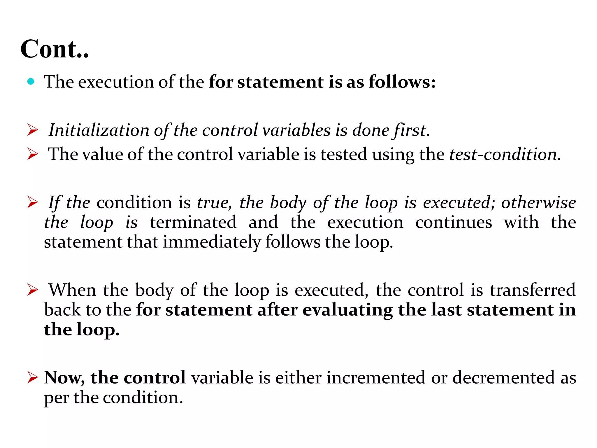 Cont..  The execution of the for statement is as follows:  Initialization of the control variables is done first.  The value of the control variable is tested using the test-condition.  If the condition is true, the body of the loop is executed; otherwise the loop is terminated and the execution continues with the statement that immediately follows the loop.  When the body of the loop is executed, the control is transferred back to the for statement after evaluating the last statement in the loop.  Now, the control variable is either incremented or decremented as per the condition. 