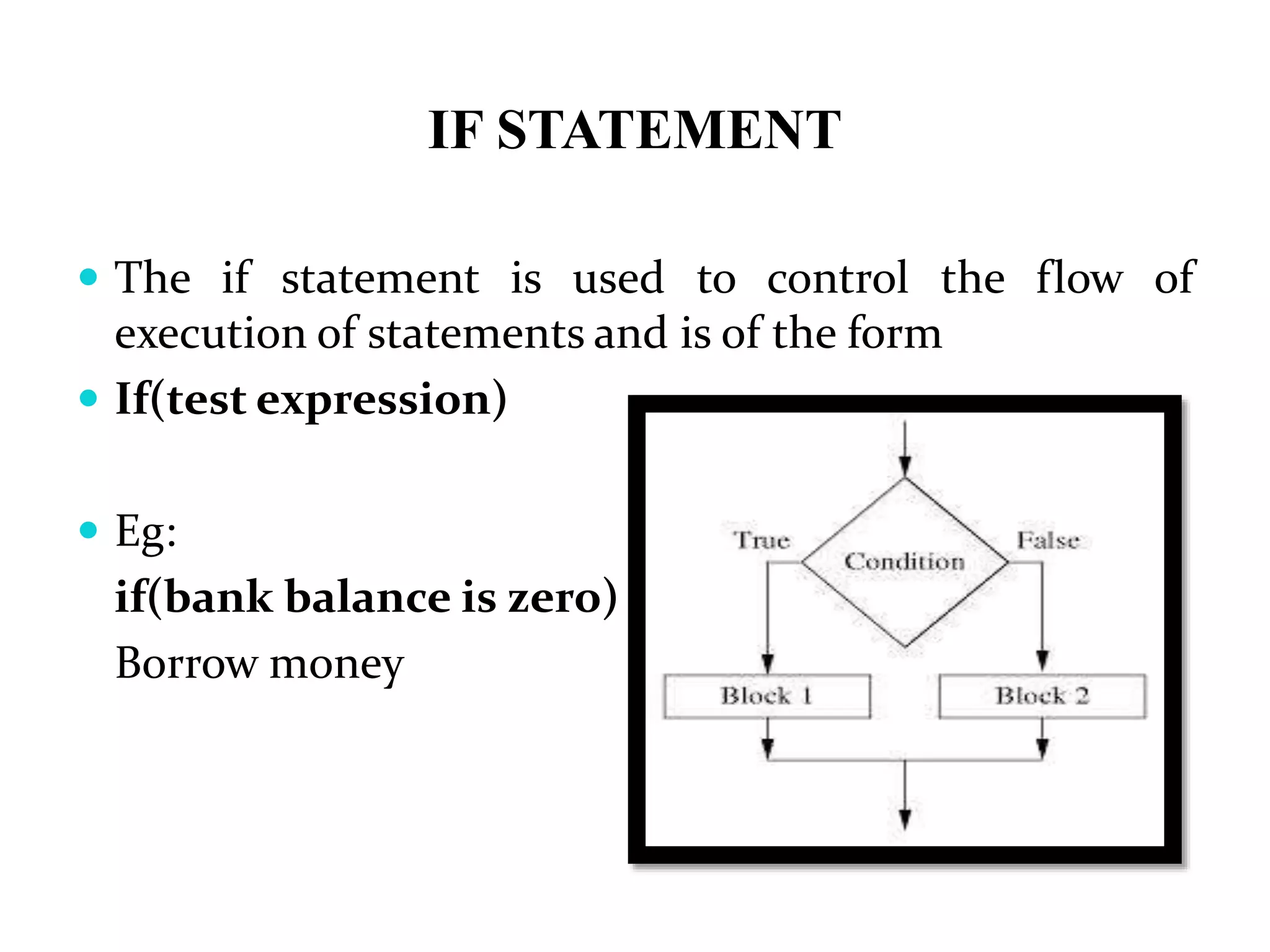IF STATEMENT  The if statement is used to control the flow of execution of statements and is of the form  If(test expression)  Eg: if(bank balance is zero) Borrow money 