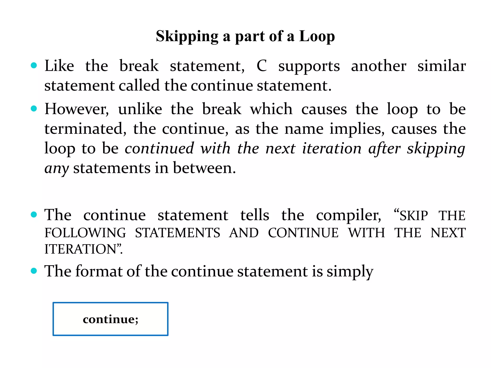 Skipping a part of a Loop  Like the break statement, C supports another similar statement called the continue statement.  However, unlike the break which causes the loop to be terminated, the continue, as the name implies, causes the loop to be continued with the next iteration after skipping any statements in between.  The continue statement tells the compiler, “SKIP THE FOLLOWING STATEMENTS AND CONTINUE WITH THE NEXT ITERATION”.  The format of the continue statement is simply continue; 