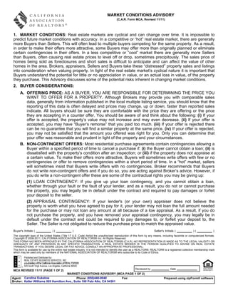 MARKET CONDITIONS ADVISORY
                                                                                        (C.A.R. Form MCA, Revised 11/11)




1. MARKET CONDITIONS: Real estate markets are cyclical and can change over time. It is impossible to
predict future market conditions with accuracy. In a competitive or “hot” real estate market, there are generally
more Buyers than Sellers. This will often lead to multiple buyers competing for the same property. As a result,
in order to make their offers more attractive, some Buyers may offer more than originally planned or eliminate
certain contingencies in their offers. In a less competitive or “cool” market there are generally more Sellers
than Buyers, often causing real estate prices to level off or drop, sometimes precipitously. The sales price of
homes being sold as foreclosures and short sales is difficult to anticipate and can affect the value of other
homes in the area. Brokers, appraisers, Sellers and Buyers take these “distressed” property sales and listings
into consideration when valuing property. In light of the real estate market’s cyclical nature it is important that
Buyers understand the potential for little or no appreciation in value, or an actual loss in value, of the property
they purchase. This Advisory discusses some of the potential risks inherent in changing market conditions.
2. BUYER CONSIDERATIONS:
     A. OFFERING PRICE: AS A BUYER, YOU ARE RESPONSIBLE FOR DETERMINING THE PRICE YOU
        WANT TO OFFER FOR A PROPERTY. Although Brokers may provide you with comparable sales
        data, generally from information published in the local multiple listing service, you should know that the
        reporting of this data is often delayed and prices may change, up or down, faster than reported sales
        indicate. All buyers should be sure they are comfortable with the price they are offering or the price
        they are accepting in a counter offer. You should be aware of and think about the following: (i) If your
        offer is accepted, the property’s value may not increase and may even decrease. (ii) If your offer is
        accepted, you may have “Buyer’s remorse” that you paid too much. (iii) If your offer is rejected there
        can be no guarantee that you will find a similar property at the same price. (iv) If your offer is rejected,
        you may not be satisfied that the amount you offered was right for you. Only you can determine that
        your offer was reasonable and prudent in light of the property and your circumstances.
     B. NON-CONTINGENT OFFERS: Most residential purchase agreements contain contingencies allowing a
        Buyer within a specified period of time to cancel a purchase if: (i) the Buyer cannot obtain a loan; (ii) is
        dissatisfied with the property’s condition after an inspection; or (iii) if the property does not appraise at
        a certain value. To make their offers more attractive, Buyers will sometimes write offers with few or no
        contingencies or offer to remove contingencies within a short period of time. In a “hot” market, sellers
        will sometimes insist that Buyers write offers with no contingencies. Broker recommends that Buyers
        do not write non-contingent offers and if you do so, you are acting against Broker’s advice. However, if
        you do write a non-contingent offer these are some of the contractual rights you may be giving up:
           (1) LOAN CONTINGENCY: If you give up your loan contingency, and you cannot obtain a loan,
           whether through your fault or the fault of your lender, and as a result, you do not or cannot purchase
           the property, you may legally be in default under the contract and required to pay damages or forfeit
           your deposit to the seller.
           (2) APPRAISAL CONTINGENCY: If your lender's (or your own) appraiser does not believe the
           property is worth what you have agreed to pay for it, your lender may not loan the full amount needed
           for the purchase or may not loan any amount at all because of a low appraisal. As a result, if you do
           not purchase the property, and you have removed your appraisal contingency, you may legally be in
           default under the contract and could be required to pay damages to, or forfeit your deposit to, the
           Seller. The Seller is not obligated to reduce the purchase price to match the appraised value.
Buyer's Initials (                   )(                  )                                                               Seller's Initials (              )(               )
The copyright laws of the United States (Title 17 U.S. Code) forbid the unauthorized reproduction of this form by any means, including facsimile or computerized formats.
Copyright © 2008-2011, CALIFORNIA ASSOCIATION OF REALTORS® Inc. All Rights Reserved.
THIS FORM HAS BEEN APPROVED BY THE CALIFORNIA ASSOCIATION OF REALTORS® (C.A.R.) NO REPRESENTATION IS MADE AS TO THE LEGAL VALIDITY OR
ADEQUACY OF ANY PROVISION IN ANY SPECIFIC TRANSACTION. A REAL ESTATE BROKER IS THE PERSON QUALIFIED TO ADVISE ON REAL ESTATE
TRANSACTIONS. IF YOU DESIRE LEGAL OR TAX ADVICE, CONSULT AN APPROPRIATE PROFESSIONAL.
This form is available for use by the entire real estate industry. It is not intended to identify the user as a REALTOR®. REALTOR® is a registered collective membership mark
which may be used only by members of the NATIONAL ASSOCIATION OF REALTORS® who subscribe to its Code of Ethics.
         Published and Distributed by:
         REAL ESTATE BUSINESS SERVICES, INC.
         a subsidiary of the California Association of REALTORS®
         525 South Virgil Avenue, Los Angeles, California 90020
                                                                                                        Reviewed by                    Date
MCA REVISED 11/11 (PAGE 1 OF 2)
                                      MARKET CONDITIONS ADVISORY (MCA PAGE 1 OF 2)
Agent: Caroline Dukelow                      Phone: (650)440-0040        Fax:                                                    Prepared using zipForm® software
Broker: Keller Williams 505 Hamilton Ave., Suite 100 Palo Alto, CA 94301
 