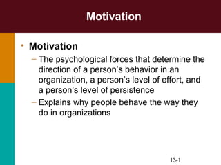 Motivation

• Motivation
  – The psychological forces that determine the
    direction of a person’s behavior in an
    organization, a person’s level of effort, and
    a person’s level of persistence
  – Explains why people behave the way they
    do in organizations




                                       13-1
 